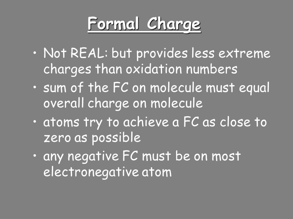 Formal Charge Helps you to compare various Lewis Structures and choose the best or most likely structure FC = (# valence e - ) – (#e - assigned to it) Assigned: –all of the lone pairs belong to that atom –plus half of the electrons involved in bonding Valence: –from periodic table