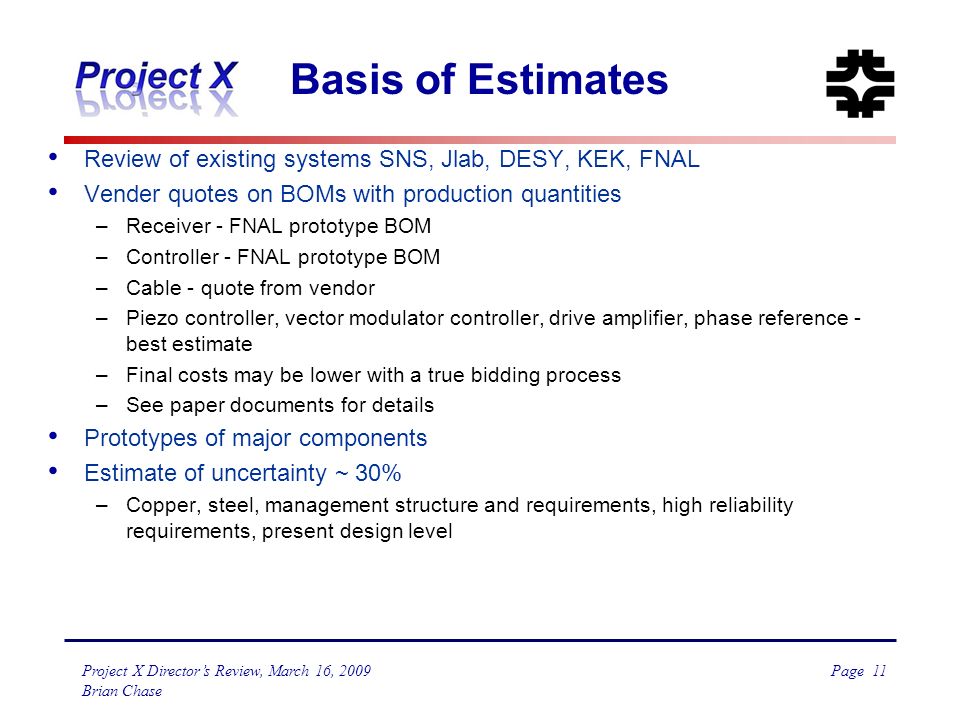 Page 11 Project X Director’s Review, March 16, 2009 Brian Chase Basis of Estimates Review of existing systems SNS, Jlab, DESY, KEK, FNAL Vender quotes on BOMs with production quantities –Receiver - FNAL prototype BOM –Controller - FNAL prototype BOM –Cable - quote from vendor –Piezo controller, vector modulator controller, drive amplifier, phase reference - best estimate –Final costs may be lower with a true bidding process –See paper documents for details Prototypes of major components Estimate of uncertainty ~ 30% –Copper, steel, management structure and requirements, high reliability requirements, present design level