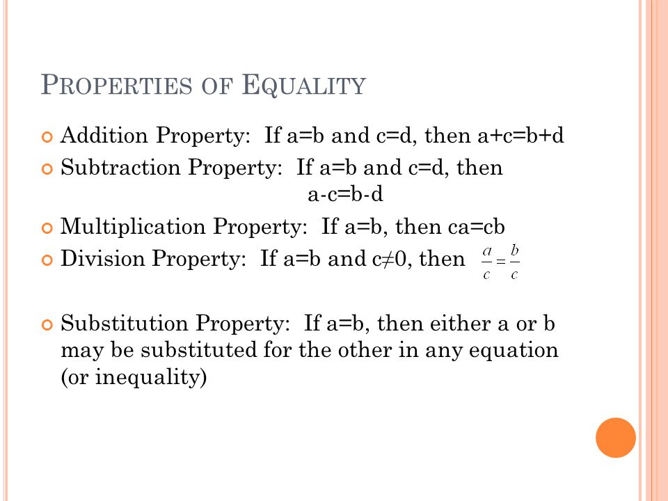 P ROPERTIES OF E QUALITY Addition Property: If a=b and c=d, then a+c=b+d Subtraction Property: If a=b and c=d, then a-c=b-d Multiplication Property: If a=b, then ca=cb Division Property: If a=b and c≠0, then Substitution Property: If a=b, then either a or b may be substituted for the other in any equation (or inequality)