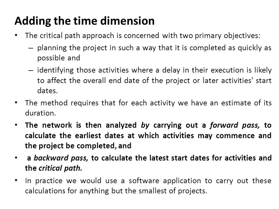 Adding the time dimension The critical path approach is concerned with two primary objectives: – planning the project in such a way that it is completed as quickly as possible and – identifying those activities where a delay in their execution is likely to affect the overall end date of the project or later activities start dates.