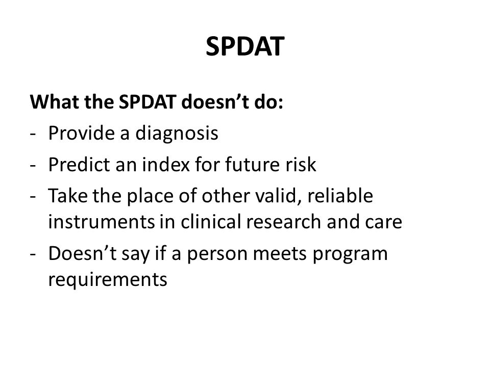 SPDAT What the SPDAT doesn’t do: -Provide a diagnosis -Predict an index for future risk -Take the place of other valid, reliable instruments in clinical research and care -Doesn’t say if a person meets program requirements