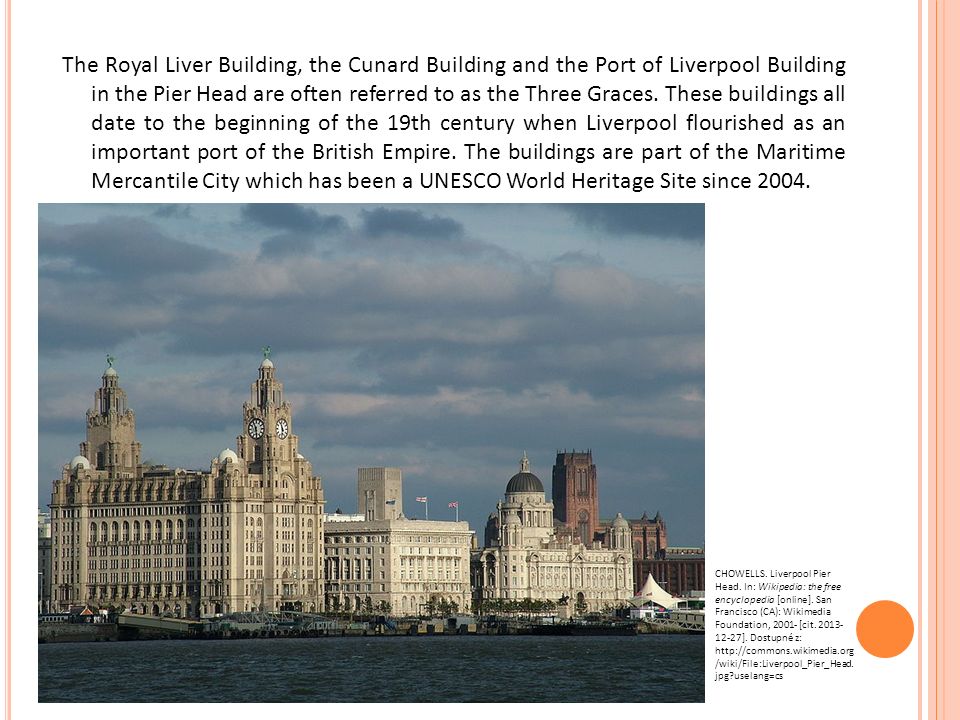 The Royal Liver Building, the Cunard Building and the Port of Liverpool Building in the Pier Head are often referred to as the Three Graces.