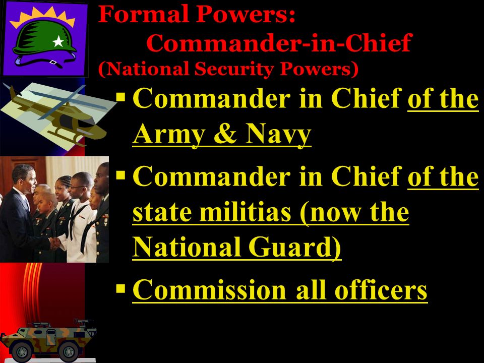 Formal Powers: Commander-in-Chief (National Security Powers)  Commander in Chief of the Army & Navy  Commander in Chief of the state militias (now the National Guard)  Commission all officers
