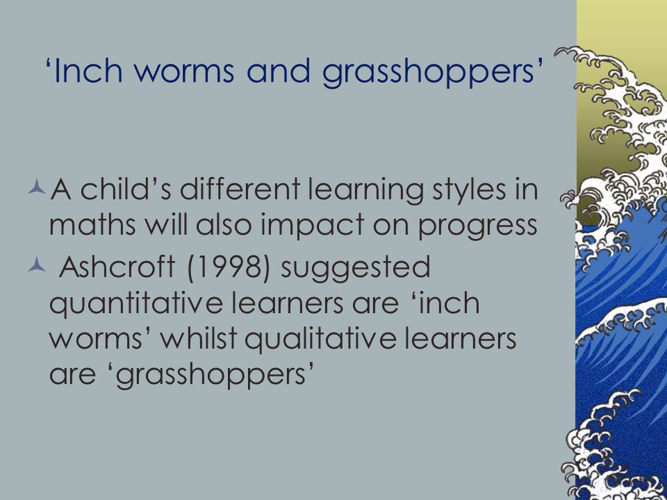 ‘Inch worms and grasshoppers’ A child’s different learning styles in maths will also impact on progress Ashcroft (1998) suggested quantitative learners are ‘inch worms’ whilst qualitative learners are ‘grasshoppers’