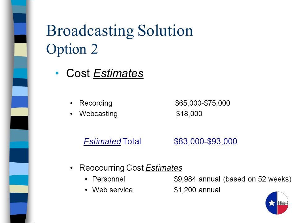 Cost Estimates Recording $65,000-$75,000 Webcasting $18,000 Estimated Total $83,000-$93,000 Reoccurring Cost Estimates Personnel$9,984 annual (based on 52 weeks) Web service$1,200 annual Broadcasting Solution Option 2