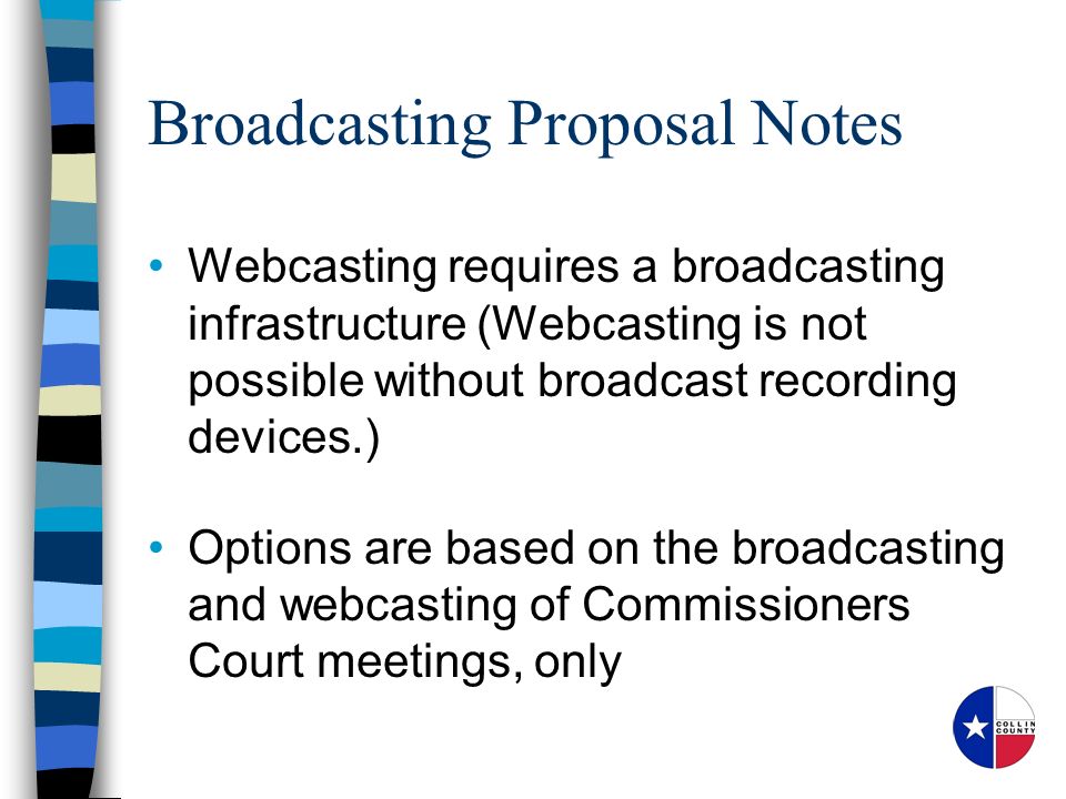 Broadcasting Proposal Notes Webcasting requires a broadcasting infrastructure (Webcasting is not possible without broadcast recording devices.) Options are based on the broadcasting and webcasting of Commissioners Court meetings, only