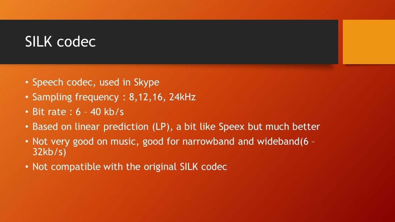 SILK codec Speech codec, used in Skype Sampling frequency : 8,12,16, 24kHz Bit rate : 6 – 40 kb/s Based on linear prediction (LP), a bit like Speex but much better Not very good on music, good for narrowband and wideband(6 – 32kb/s) Not compatible with the original SILK codec