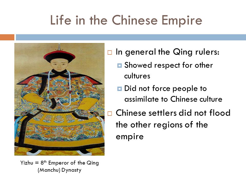 Life in the Chinese Empire  In general the Qing rulers:  Showed respect for other cultures  Did not force people to assimilate to Chinese culture  Chinese settlers did not flood the other regions of the empire Yizhu = 8 th Emperor of the Qing (Manchu) Dynasty