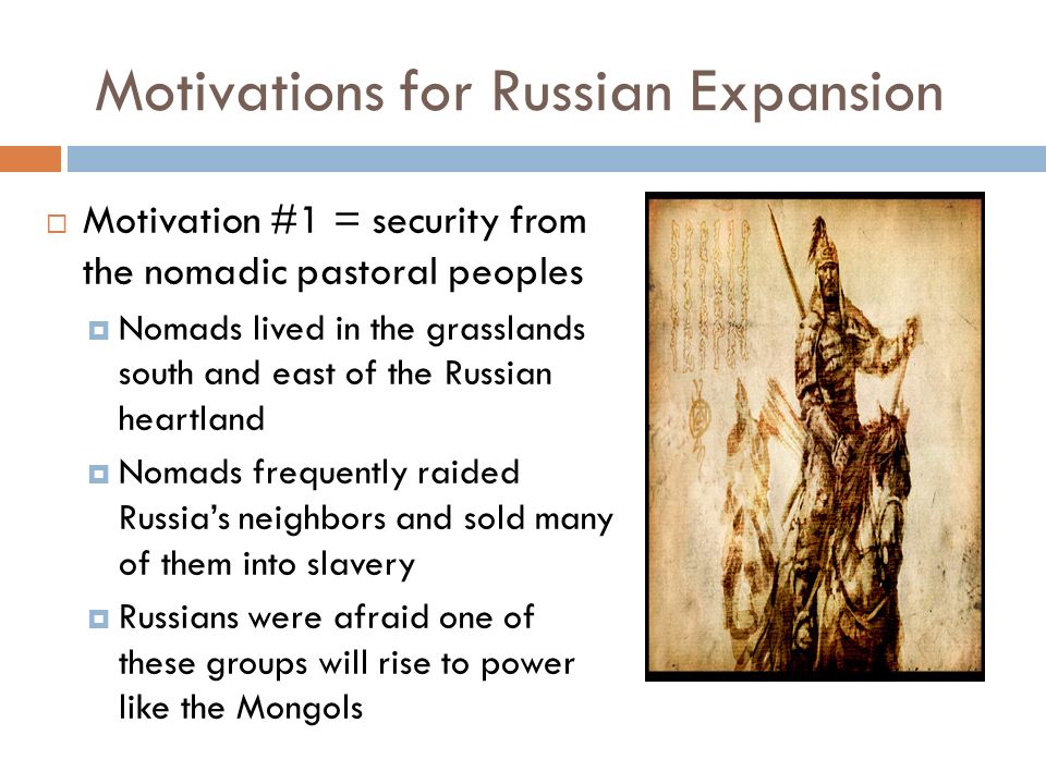 Motivations for Russian Expansion  Motivation #1 = security from the nomadic pastoral peoples  Nomads lived in the grasslands south and east of the Russian heartland  Nomads frequently raided Russia’s neighbors and sold many of them into slavery  Russians were afraid one of these groups will rise to power like the Mongols