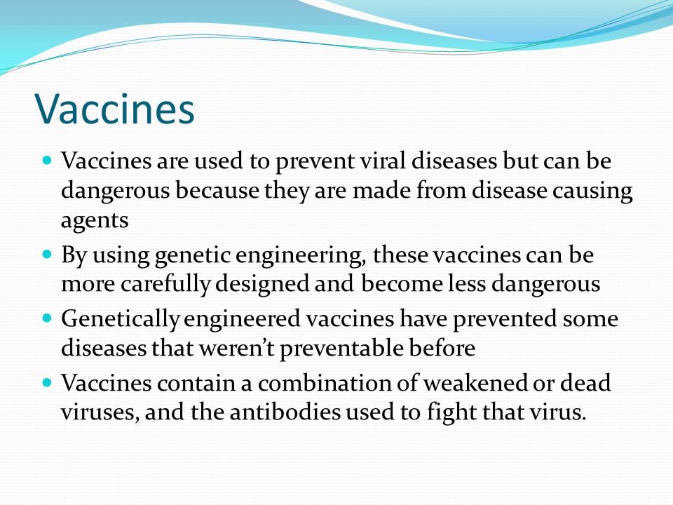 Vaccines Vaccines are used to prevent viral diseases but can be dangerous because they are made from disease causing agents By using genetic engineering, these vaccines can be more carefully designed and become less dangerous Genetically engineered vaccines have prevented some diseases that weren’t preventable before Vaccines contain a combination of weakened or dead viruses, and the antibodies used to fight that virus.