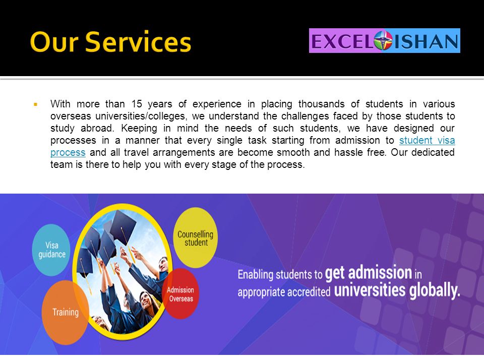  With more than 15 years of experience in placing thousands of students in various overseas universities/colleges, we understand the challenges faced by those students to study abroad.