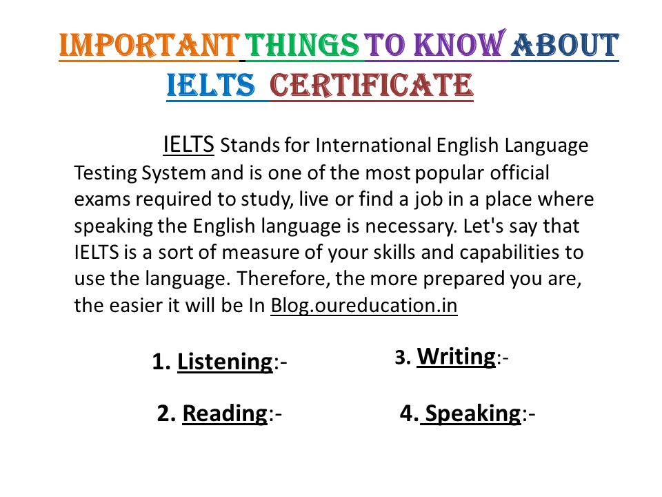 Important Things to Know about IELTS Certificate IELTS Stands for International English Language Testing System and is one of the most popular official exams required to study, live or find a job in a place where speaking the English language is necessary.