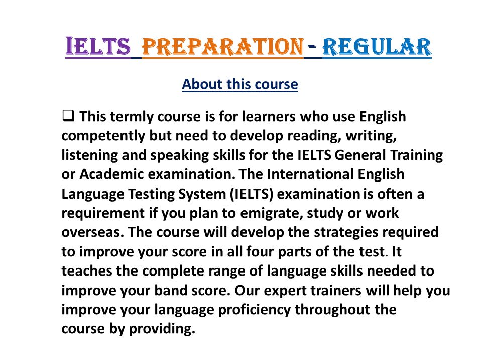 I ELTS Preparation - Regular About this course  This termly course is for learners who use English competently but need to develop reading, writing, listening and speaking skills for the IELTS General Training or Academic examination.