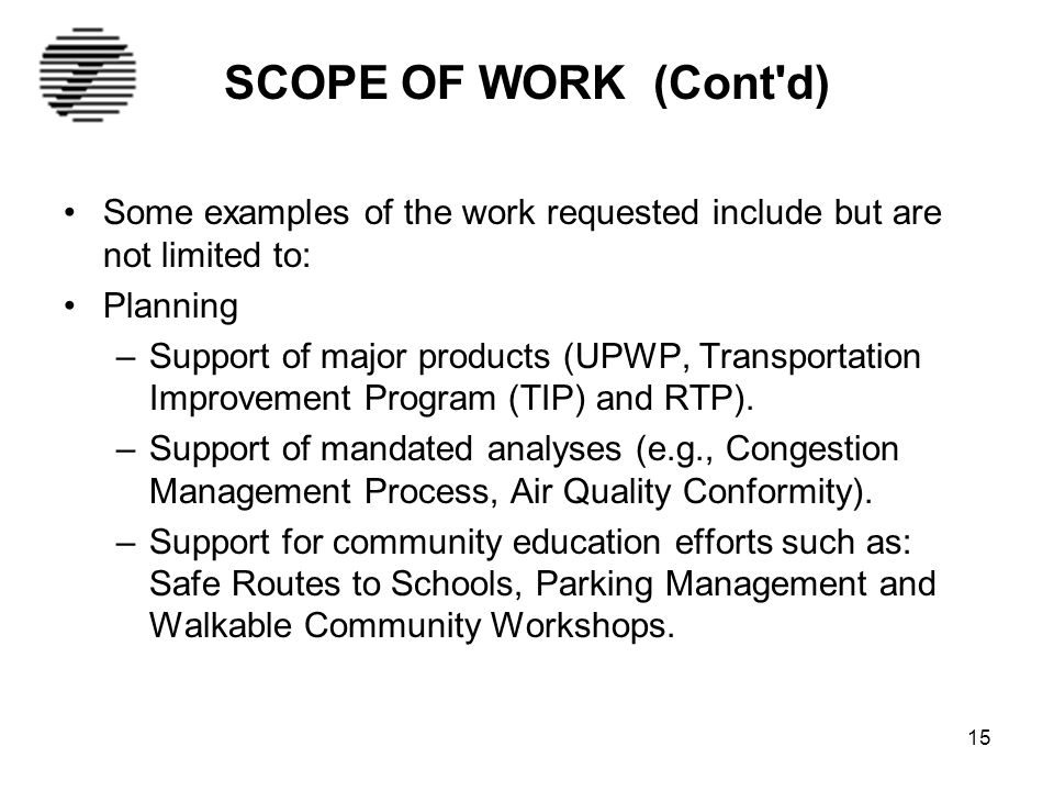 15 SCOPE OF WORK (Cont d) Some examples of the work requested include but are not limited to: Planning –Support of major products (UPWP, Transportation Improvement Program (TIP) and RTP).
