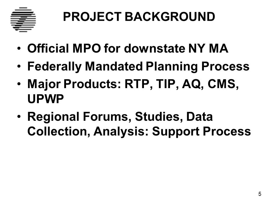 5 PROJECT BACKGROUND Official MPO for downstate NY MA Federally Mandated Planning Process Major Products: RTP, TIP, AQ, CMS, UPWP Regional Forums, Studies, Data Collection, Analysis: Support Process
