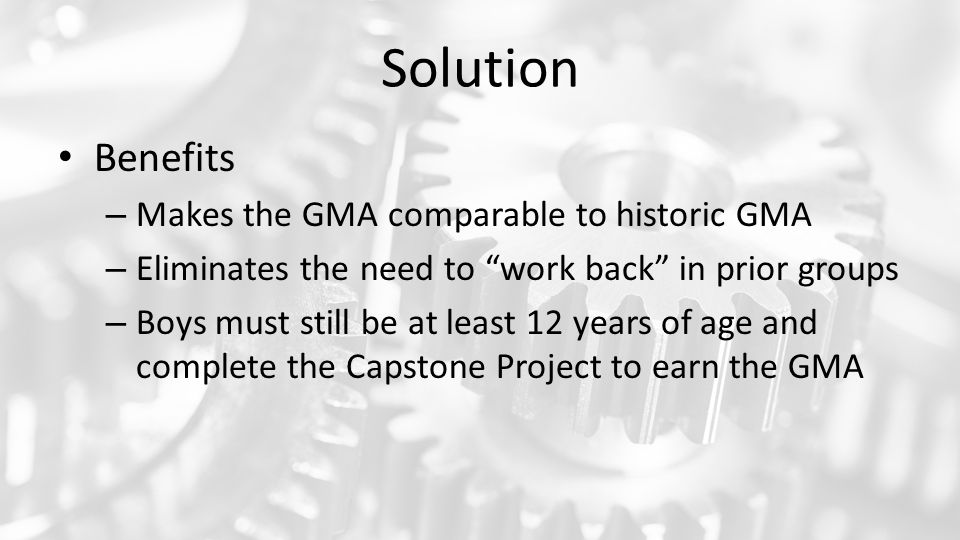 Solution Benefits – Makes the GMA comparable to historic GMA – Eliminates the need to work back in prior groups – Boys must still be at least 12 years of age and complete the Capstone Project to earn the GMA