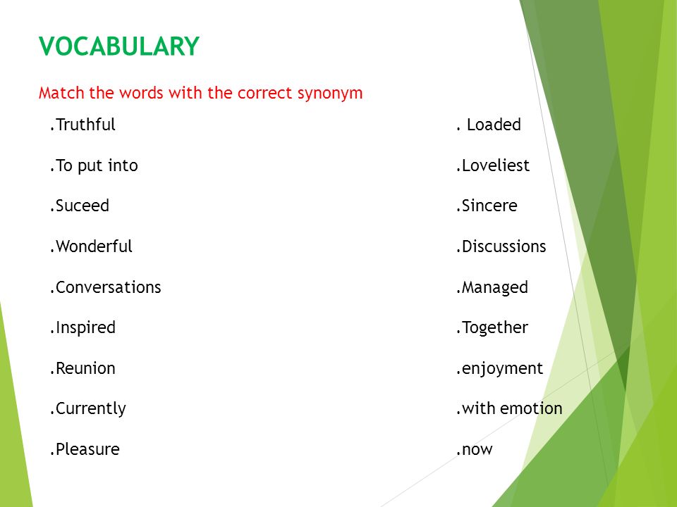 VOCABULARY Match the words with the correct synonym.Truthful. Loaded.To put  into.Loveliest.Suceed.Sincere.Wonderful.Discussions.Conversations.Managed.Inspired.Together.Reunion. enjoyment.Currently.with. - ppt download