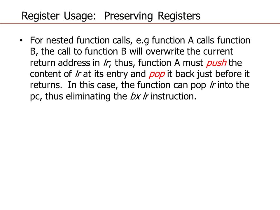 Register Usage: Preserving Registers For nested function calls, e.g function A calls function B, the call to function B will overwrite the current return address in lr; thus, function A must push the content of lr at its entry and pop it back just before it returns.
