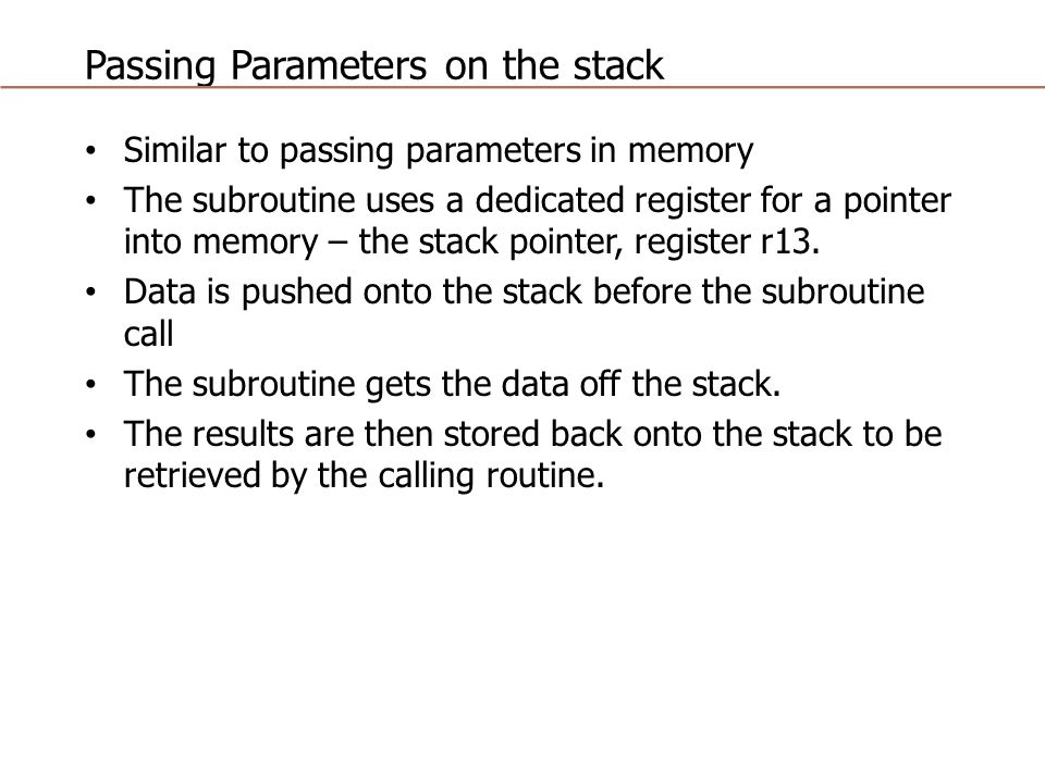 Passing Parameters on the stack Similar to passing parameters in memory The subroutine uses a dedicated register for a pointer into memory – the stack pointer, register r13.