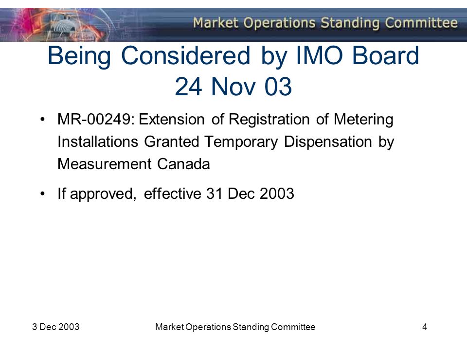 3 Dec 2003Market Operations Standing Committee4 Being Considered by IMO Board 24 Nov 03 MR-00249: Extension of Registration of Metering Installations Granted Temporary Dispensation by Measurement Canada If approved, effective 31 Dec 2003