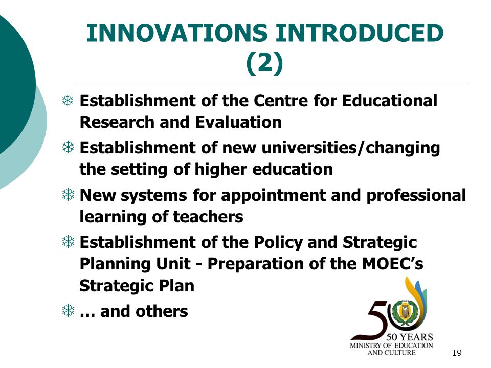 19 INNOVATIONS INTRODUCED (2)  Establishment of the Centre for Educational Research and Evaluation  Establishment of new universities/changing the setting of higher education  New systems for appointment and professional learning of teachers  Establishment of the Policy and Strategic Planning Unit - Preparation of the MOEC’s Strategic Plan  … and others