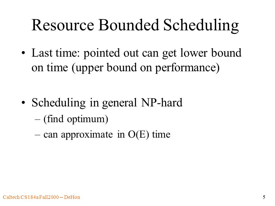 Caltech CS184a Fall DeHon5 Resource Bounded Scheduling Last time: pointed out can get lower bound on time (upper bound on performance) Scheduling in general NP-hard –(find optimum) –can approximate in O(E) time