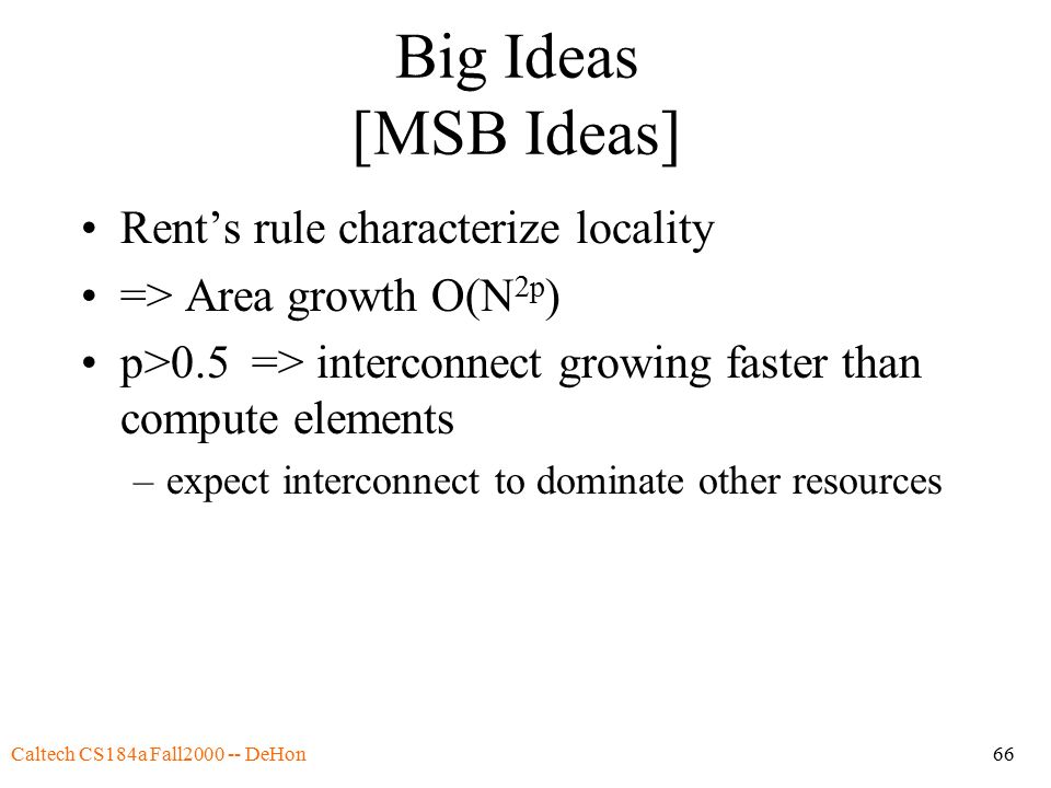 Caltech CS184a Fall DeHon66 Big Ideas [MSB Ideas] Rent’s rule characterize locality => Area growth O(N 2p ) p>0.5 => interconnect growing faster than compute elements –expect interconnect to dominate other resources