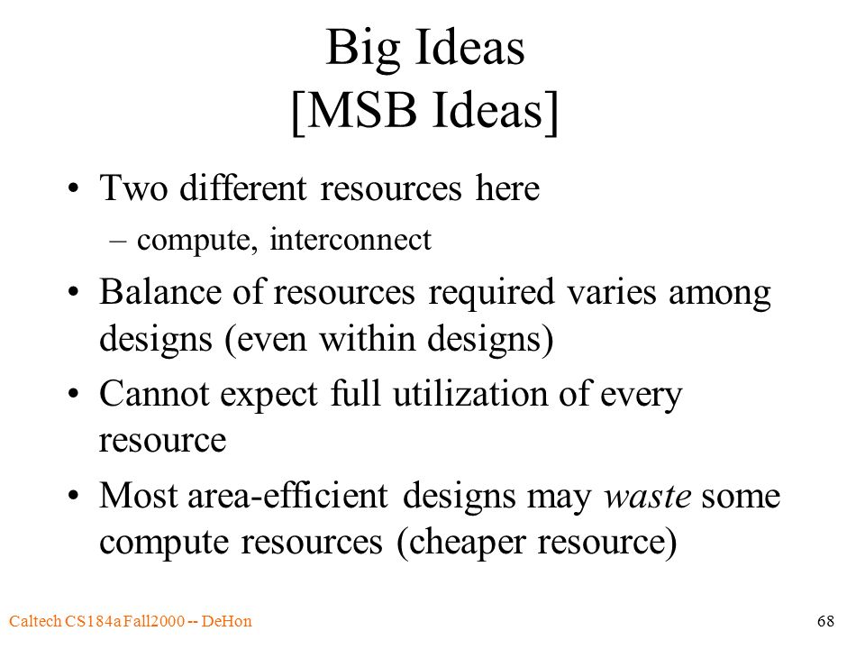 Caltech CS184a Fall DeHon68 Big Ideas [MSB Ideas] Two different resources here –compute, interconnect Balance of resources required varies among designs (even within designs) Cannot expect full utilization of every resource Most area-efficient designs may waste some compute resources (cheaper resource)