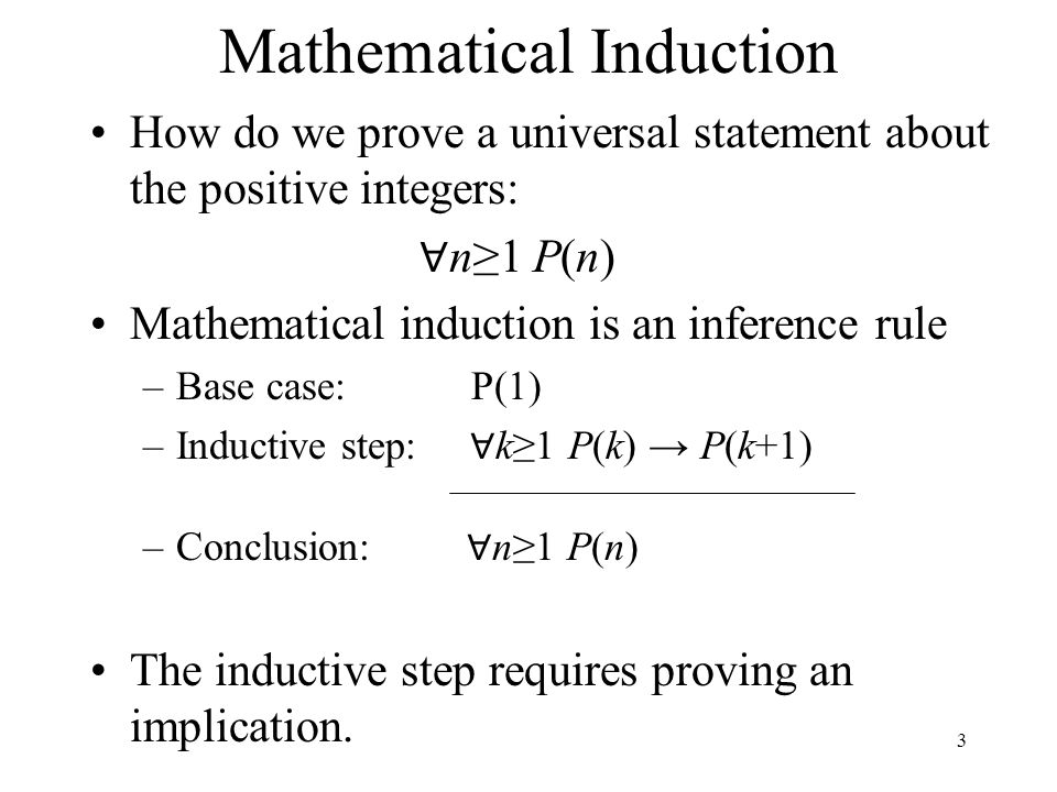 Mathematical Induction How do we prove a universal statement about the positive integers: ∀ n≥1 P(n) Mathematical induction is an inference rule –Base case: P(1) –Inductive step: ∀ k≥1 P(k) → P(k+1) –Conclusion: ∀ n≥1 P(n) The inductive step requires proving an implication.