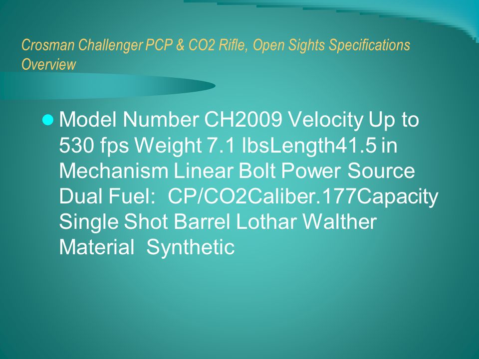Crosman Challenger PCP & CO2 Rifle, Open Sights Specifications Overview Model Number CH2009 Velocity Up to 530 fps Weight 7.1 lbsLength41.5 in Mechanism Linear Bolt Power Source Dual Fuel: CP/CO2Caliber.177Capacity Single Shot Barrel Lothar Walther Material Synthetic