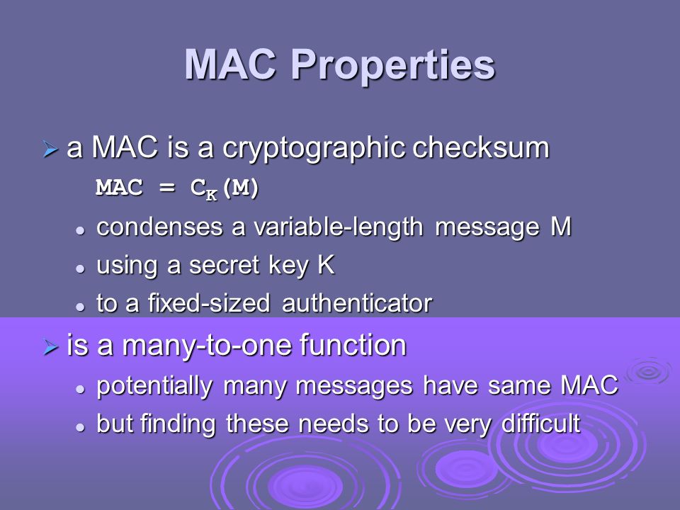 MAC Properties  a MAC is a cryptographic checksum MAC = C K (M) condenses a variable-length message M condenses a variable-length message M using a secret key K using a secret key K to a fixed-sized authenticator to a fixed-sized authenticator  is a many-to-one function potentially many messages have same MAC potentially many messages have same MAC but finding these needs to be very difficult but finding these needs to be very difficult