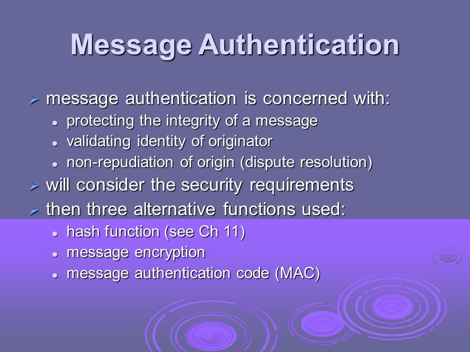 Message Authentication  message authentication is concerned with: protecting the integrity of a message protecting the integrity of a message validating identity of originator validating identity of originator non-repudiation of origin (dispute resolution) non-repudiation of origin (dispute resolution)  will consider the security requirements  then three alternative functions used: hash function (see Ch 11) hash function (see Ch 11) message encryption message encryption message authentication code (MAC) message authentication code (MAC)