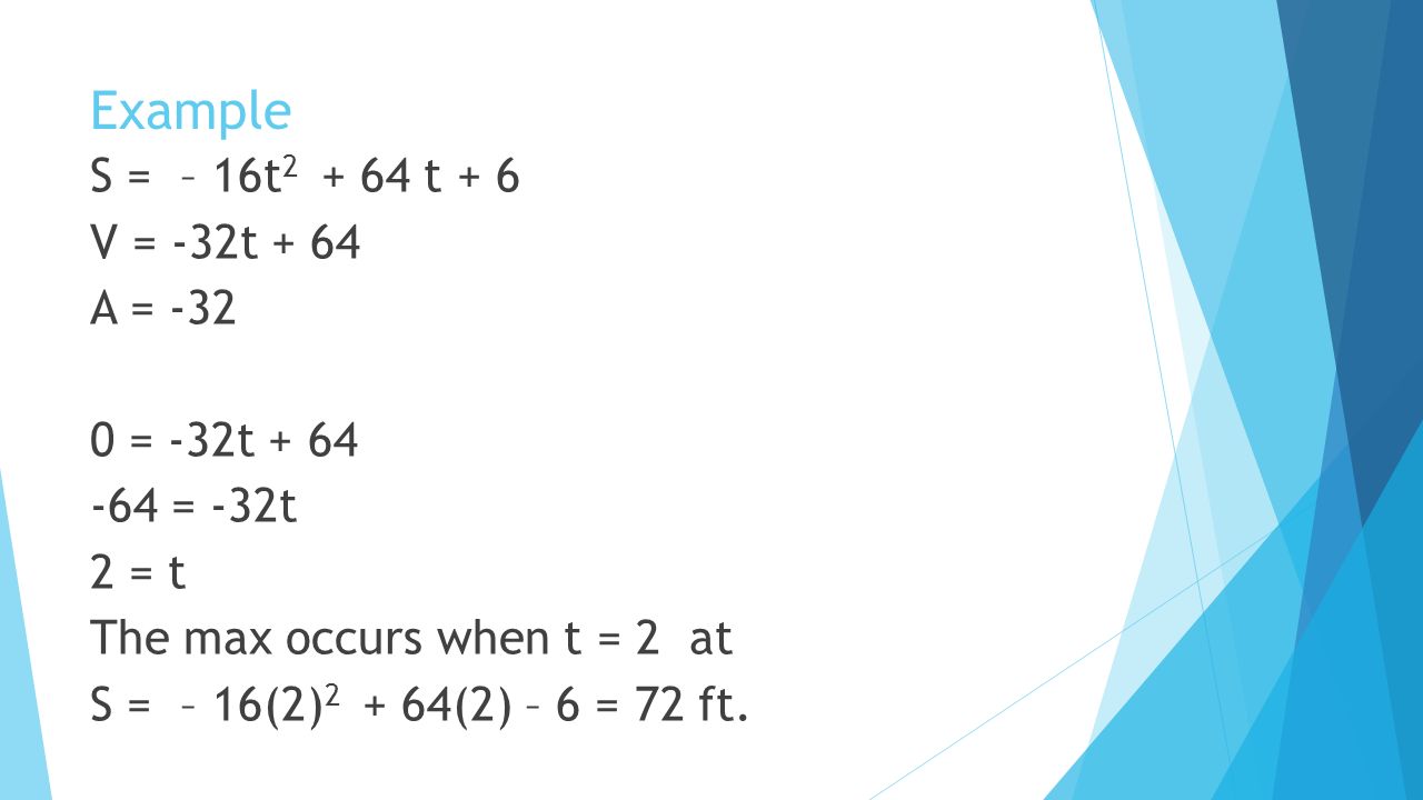 Example S = – 16t t + 6 V = -32t + 64 A = = -32t = -32t 2 = t The max occurs when t = 2 at S = – 16(2) (2) – 6 = 72 ft.