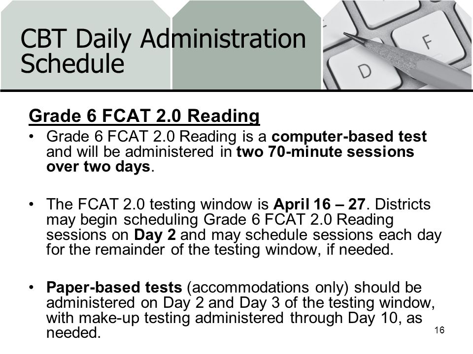 CBT Daily Administration Schedule Grade 6 FCAT 2.0 Reading Grade 6 FCAT 2.0 Reading is a computer-based test and will be administered in two 70-minute sessions over two days.