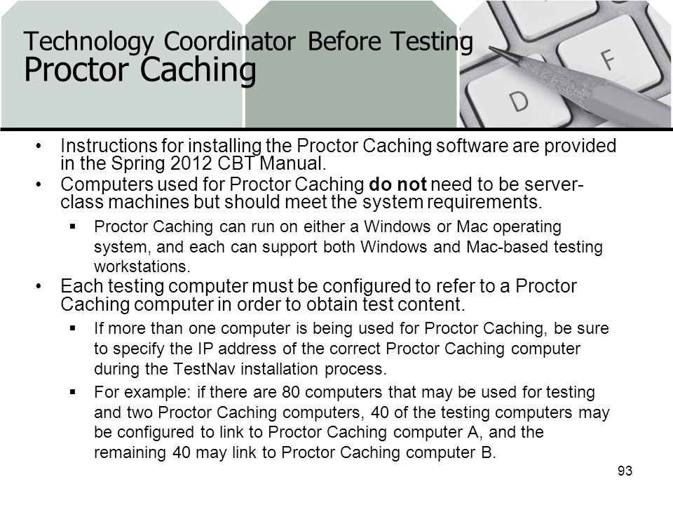 Technology Coordinator Before Testing Proctor Caching Instructions for installing the Proctor Caching software are provided in the Spring 2012 CBT Manual.
