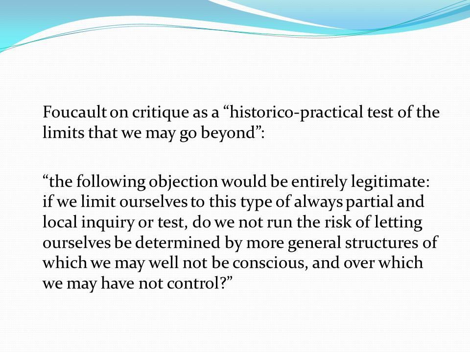 Foucault on critique as a historico-practical test of the limits that we may go beyond : the following objection would be entirely legitimate: if we limit ourselves to this type of always partial and local inquiry or test, do we not run the risk of letting ourselves be determined by more general structures of which we may well not be conscious, and over which we may have not control