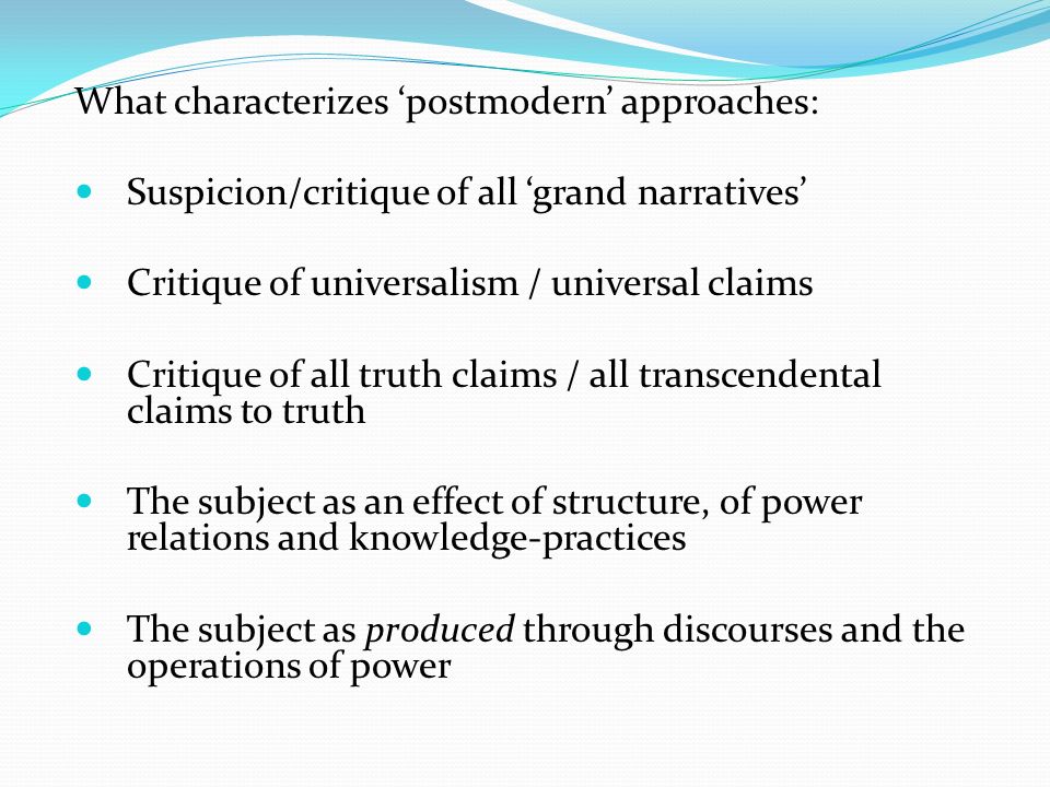 What characterizes ‘postmodern’ approaches: Suspicion/critique of all ‘grand narratives’ Critique of universalism / universal claims Critique of all truth claims / all transcendental claims to truth The subject as an effect of structure, of power relations and knowledge-practices The subject as produced through discourses and the operations of power