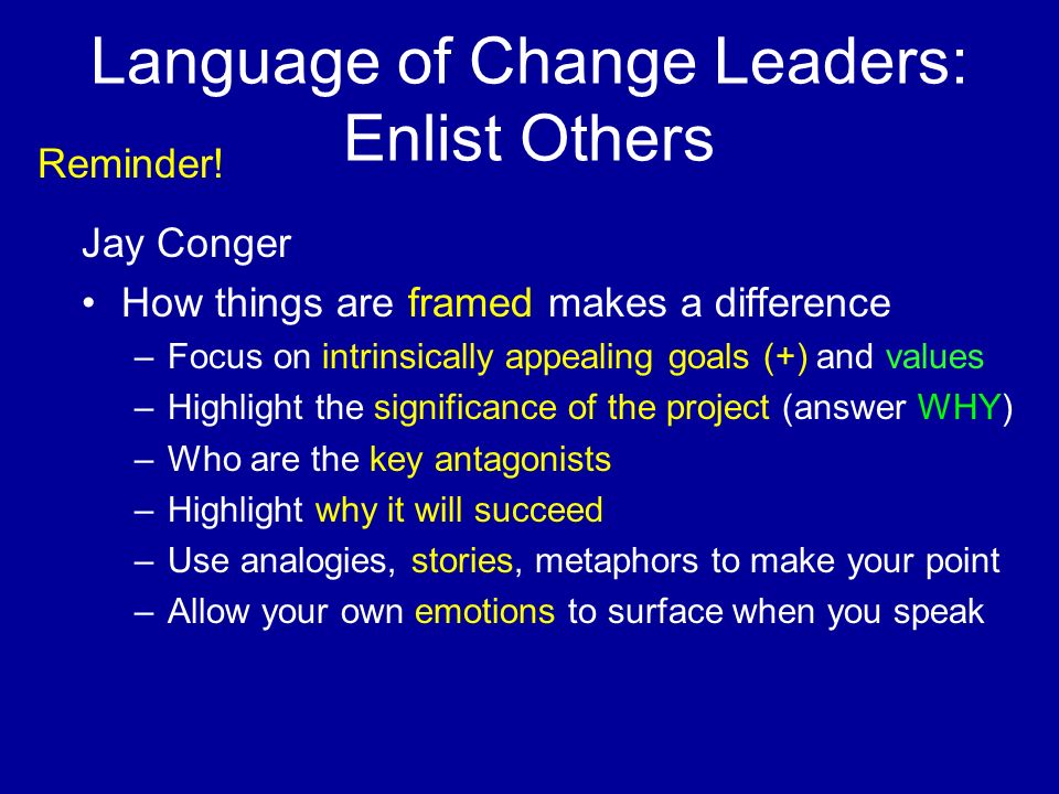 Language of Change Leaders: Enlist Others Jay Conger How things are framed makes a difference –Focus on intrinsically appealing goals (+) and values –Highlight the significance of the project (answer WHY) –Who are the key antagonists –Highlight why it will succeed –Use analogies, stories, metaphors to make your point –Allow your own emotions to surface when you speak Reminder!