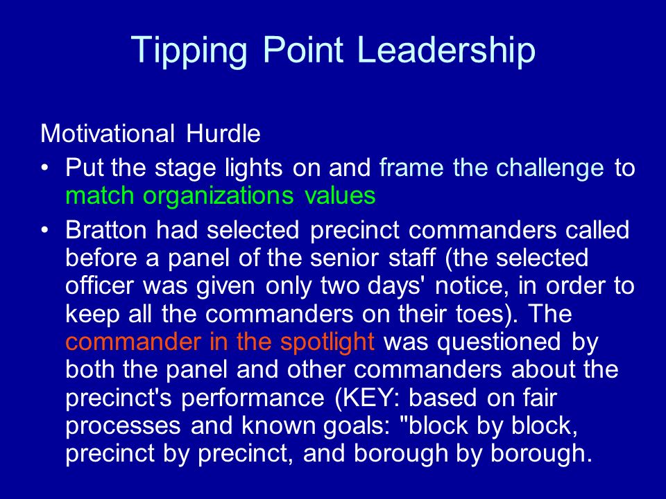 Tipping Point Leadership Motivational Hurdle Put the stage lights on and frame the challenge to match organizations values Bratton had selected precinct commanders called before a panel of the senior staff (the selected officer was given only two days notice, in order to keep all the commanders on their toes).