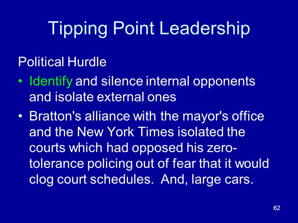 Tipping Point Leadership Political Hurdle Identify and silence internal opponents and isolate external ones Bratton s alliance with the mayor s office and the New York Times isolated the courts which had opposed his zero- tolerance policing out of fear that it would clog court schedules.