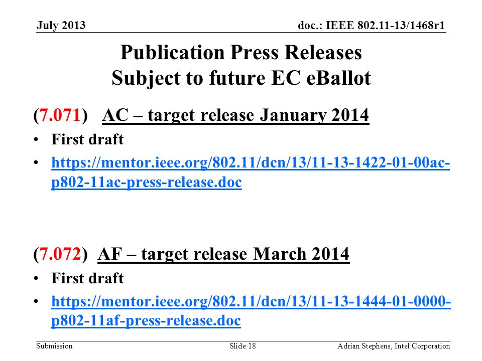 doc.: IEEE /1468r1 Submission Publication Press Releases Subject to future EC eBallot (7.071) AC – target release January 2014 First draft   p802-11ac-press-release.dochttps://mentor.ieee.org/802.11/dcn/13/ ac- p802-11ac-press-release.doc (7.072) AF – target release March 2014 First draft   p802-11af-press-release.dochttps://mentor.ieee.org/802.11/dcn/13/ p802-11af-press-release.doc July 2013 Adrian Stephens, Intel CorporationSlide 18