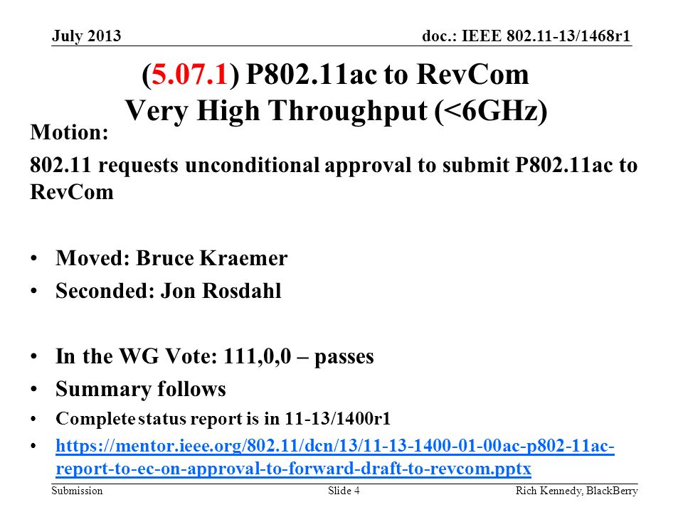 doc.: IEEE /1468r1 Submission July 2013 Rich Kennedy, BlackBerrySlide 4 (5.07.1) P802.11ac to RevCom Very High Throughput (<6GHz) Motion: requests unconditional approval to submit P802.11ac to RevCom Moved: Bruce Kraemer Seconded: Jon Rosdahl In the WG Vote: 111,0,0 – passes Summary follows Complete status report is in 11-13/1400r1   report-to-ec-on-approval-to-forward-draft-to-revcom.pptxhttps://mentor.ieee.org/802.11/dcn/13/ ac-p802-11ac- report-to-ec-on-approval-to-forward-draft-to-revcom.pptx