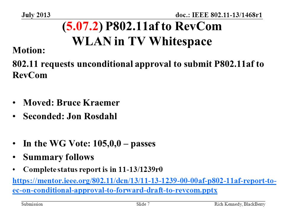 doc.: IEEE /1468r1 Submission July 2013 Rich Kennedy, BlackBerrySlide 7 (5.07.2) P802.11af to RevCom WLAN in TV Whitespace Motion: requests unconditional approval to submit P802.11af to RevCom Moved: Bruce Kraemer Seconded: Jon Rosdahl In the WG Vote: 105,0,0 – passes Summary follows Complete status report is in 11-13/1239r0   ec-on-conditional-approval-to-forward-draft-to-revcom.pptx