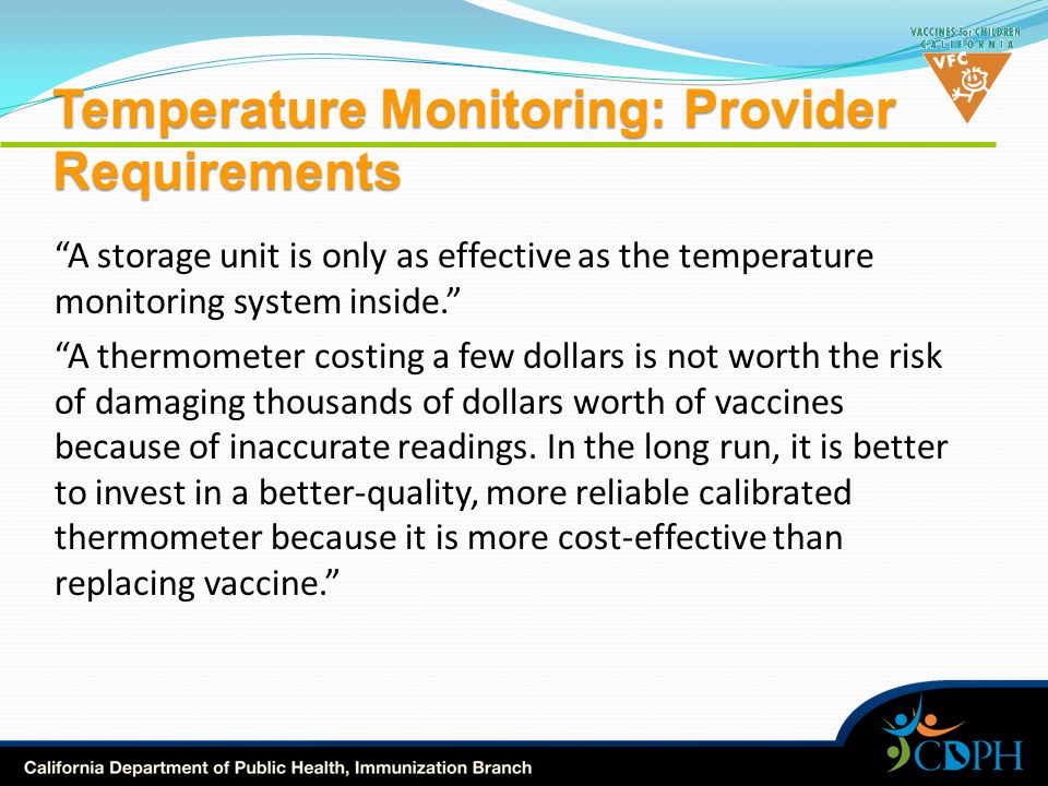 Temperature Monitoring: Provider Requirements A storage unit is only as effective as the temperature monitoring system inside. A thermometer costing a few dollars is not worth the risk of damaging thousands of dollars worth of vaccines because of inaccurate readings.