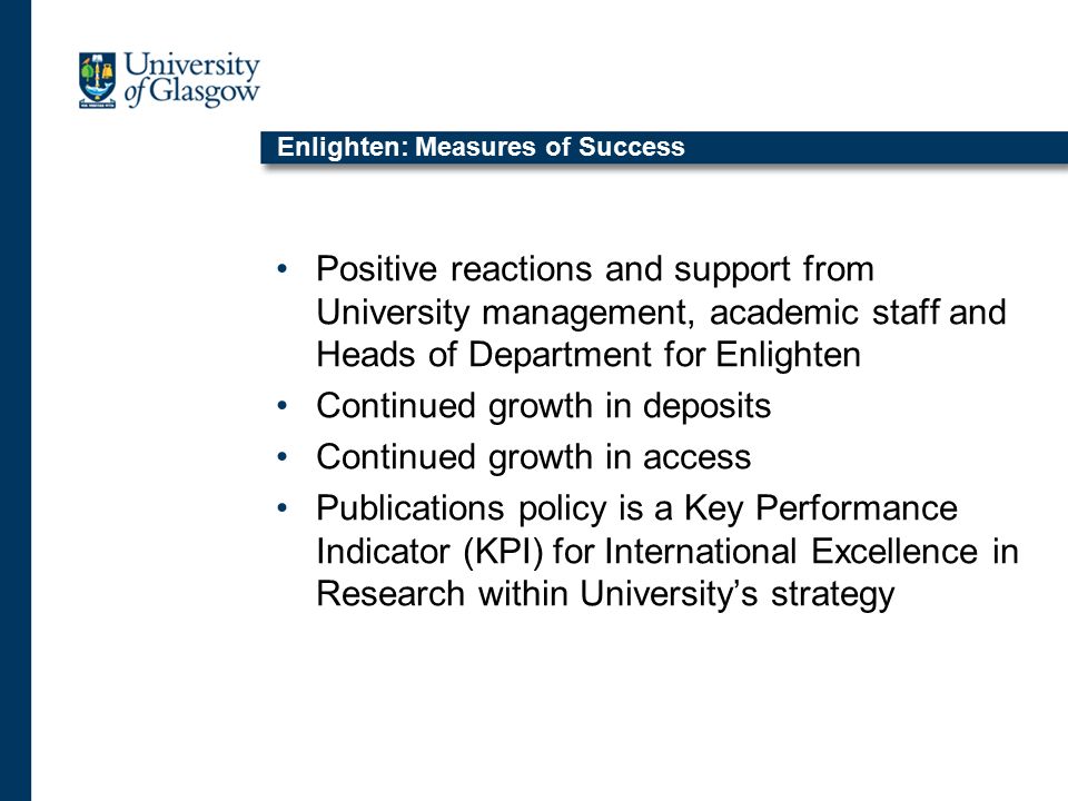Enlighten: Measures of Success Positive reactions and support from University management, academic staff and Heads of Department for Enlighten Continued growth in deposits Continued growth in access Publications policy is a Key Performance Indicator (KPI) for International Excellence in Research within University’s strategy