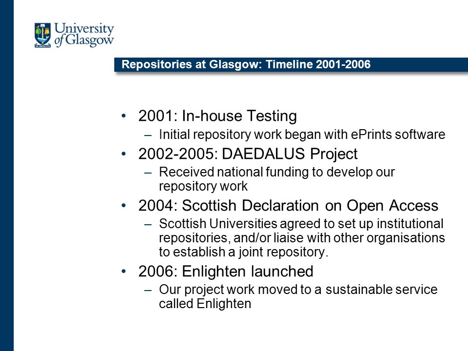 Repositories at Glasgow: Timeline : In-house Testing –Initial repository work began with ePrints software : DAEDALUS Project –Received national funding to develop our repository work 2004: Scottish Declaration on Open Access –Scottish Universities agreed to set up institutional repositories, and/or liaise with other organisations to establish a joint repository.
