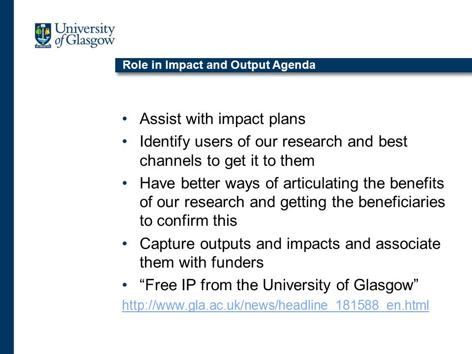 Role in Impact and Output Agenda Assist with impact plans Identify users of our research and best channels to get it to them Have better ways of articulating the benefits of our research and getting the beneficiaries to confirm this Capture outputs and impacts and associate them with funders Free IP from the University of Glasgow