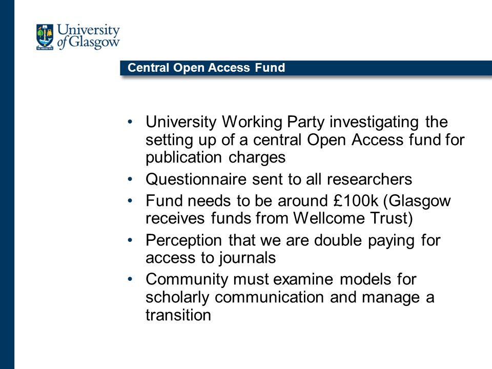 Central Open Access Fund University Working Party investigating the setting up of a central Open Access fund for publication charges Questionnaire sent to all researchers Fund needs to be around £100k (Glasgow receives funds from Wellcome Trust) Perception that we are double paying for access to journals Community must examine models for scholarly communication and manage a transition