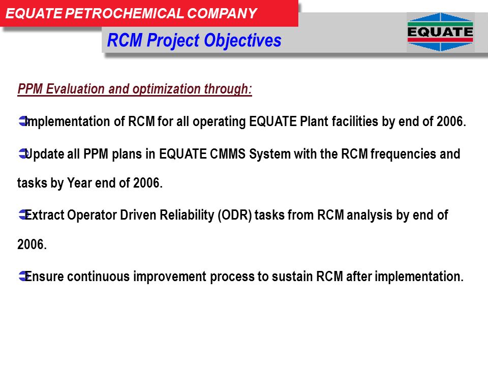 EQUATE PETROCHEMICAL COMPANY RCM Project Objectives PPM Evaluation and optimization through:  Implementation of RCM for all operating EQUATE Plant facilities by end of 2006.