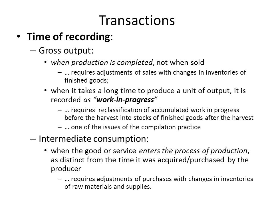 Transactions Time of recording: – Gross output: when production is completed, not when sold – … requires adjustments of sales with changes in inventories of finished goods; when it takes a long time to produce a unit of output, it is recorded as work-in-progress – … requires reclassification of accumulated work in progress before the harvest into stocks of finished goods after the harvest – … one of the issues of the compilation practice – Intermediate consumption: when the good or service enters the process of production, as distinct from the time it was acquired/purchased by the producer – … requires adjustments of purchases with changes in inventories of raw materials and supplies.